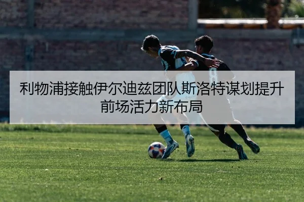 利物浦接触伊尔迪兹团队斯洛特谋划提升前场活力新布局