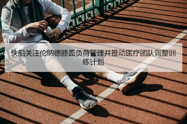 快船关注伦纳德膝盖负荷管理并推动医疗团队调整训练计划