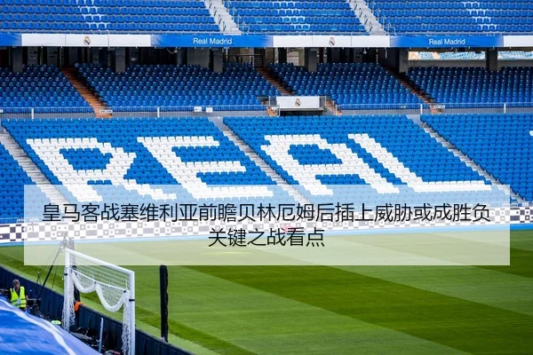 皇马客战塞维利亚前瞻贝林厄姆后插上威胁或成胜负关键之战看点