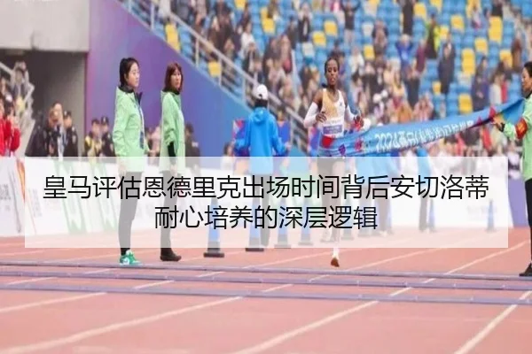 皇马评估恩德里克出场时间背后安切洛蒂耐心培养的深层逻辑