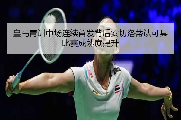 皇马青训中场连续首发背后安切洛蒂认可其比赛成熟度提升